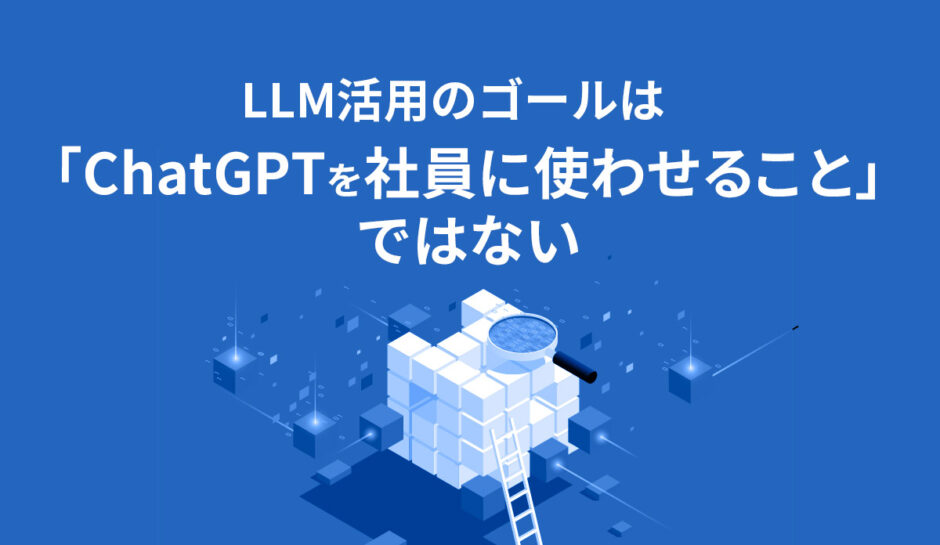 LLM活用のゴールは「ChatGPTを社員に使わせること」ではない